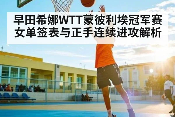 早田希娜WTT蒙彼利埃冠军赛女单签表与正手连续进攻解析