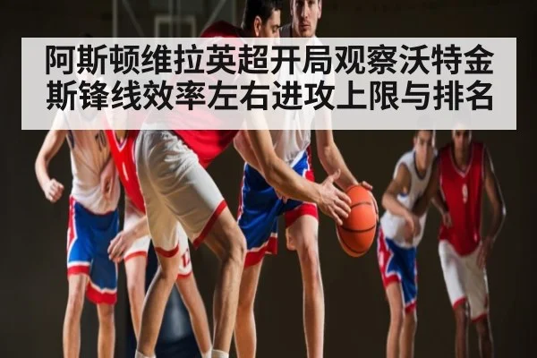 阿斯顿维拉英超开局观察沃特金斯锋线效率左右进攻上限与排名